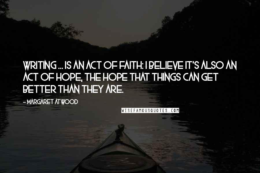 Margaret Atwood Quotes: Writing ... is an act of faith: I believe it's also an act of hope, the hope that things can get better than they are.