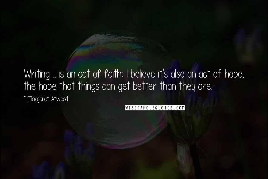 Margaret Atwood Quotes: Writing ... is an act of faith: I believe it's also an act of hope, the hope that things can get better than they are.