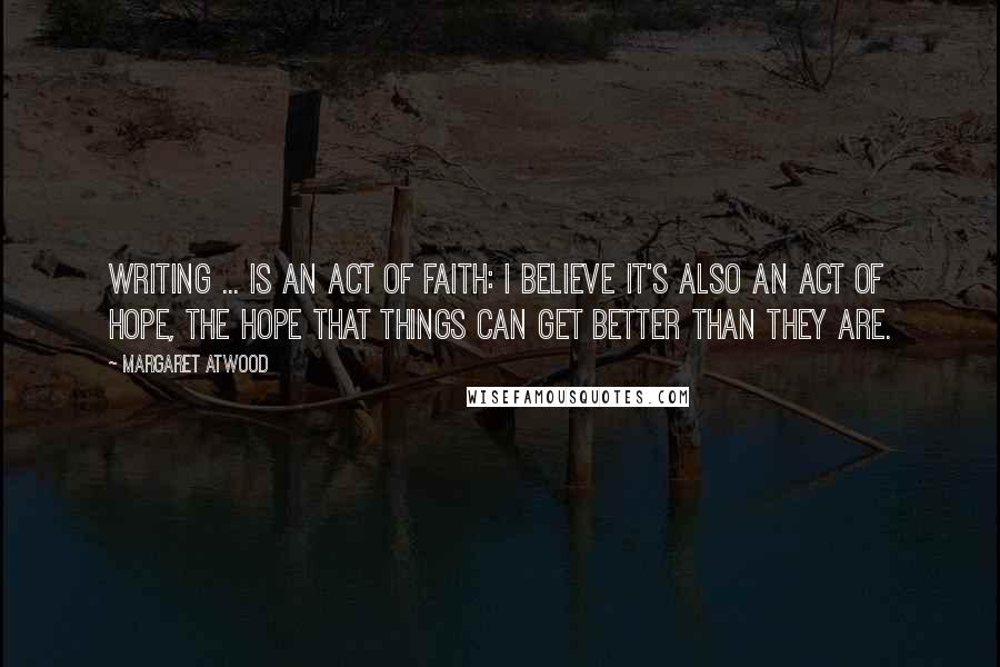 Margaret Atwood Quotes: Writing ... is an act of faith: I believe it's also an act of hope, the hope that things can get better than they are.