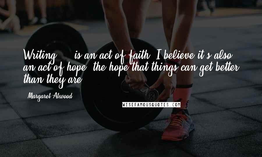 Margaret Atwood Quotes: Writing ... is an act of faith: I believe it's also an act of hope, the hope that things can get better than they are.