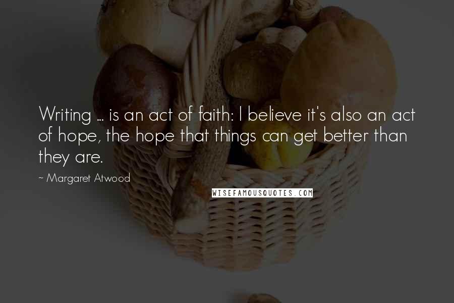 Margaret Atwood Quotes: Writing ... is an act of faith: I believe it's also an act of hope, the hope that things can get better than they are.