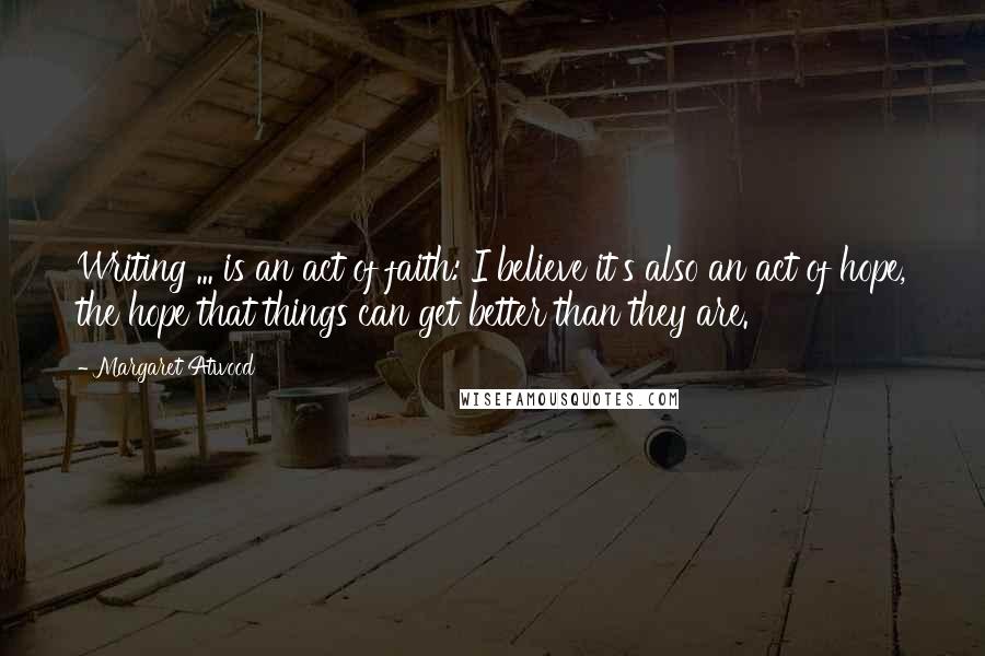 Margaret Atwood Quotes: Writing ... is an act of faith: I believe it's also an act of hope, the hope that things can get better than they are.