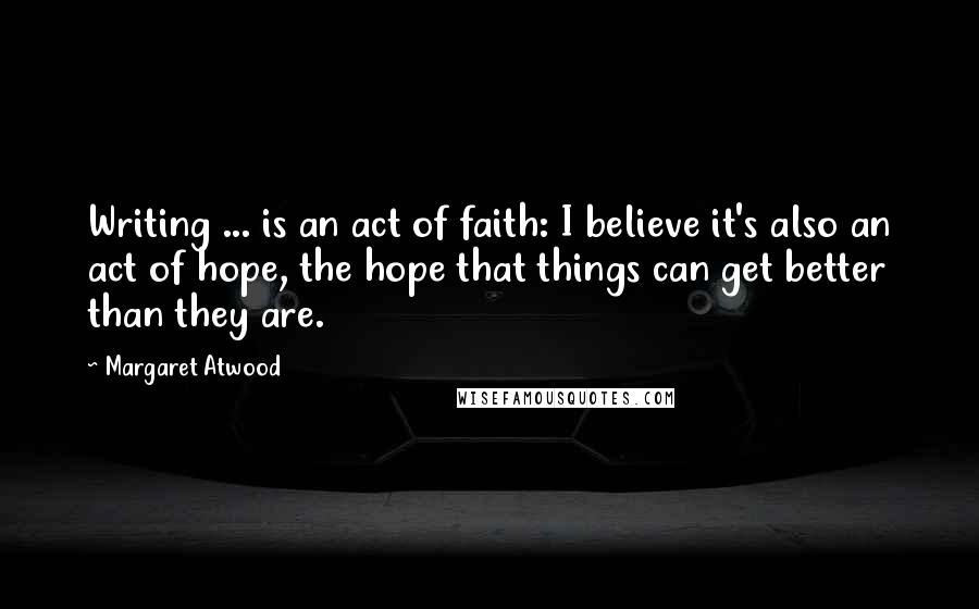 Margaret Atwood Quotes: Writing ... is an act of faith: I believe it's also an act of hope, the hope that things can get better than they are.