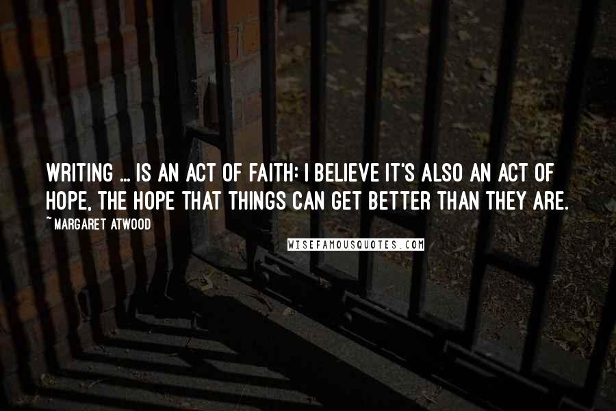 Margaret Atwood Quotes: Writing ... is an act of faith: I believe it's also an act of hope, the hope that things can get better than they are.