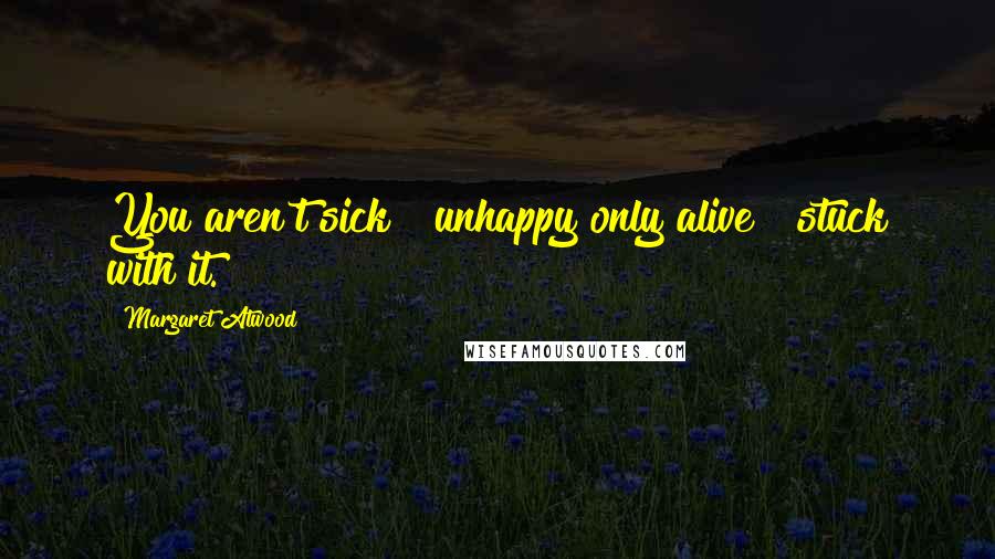 Margaret Atwood Quotes: You aren't sick & unhappy only alive & stuck with it.