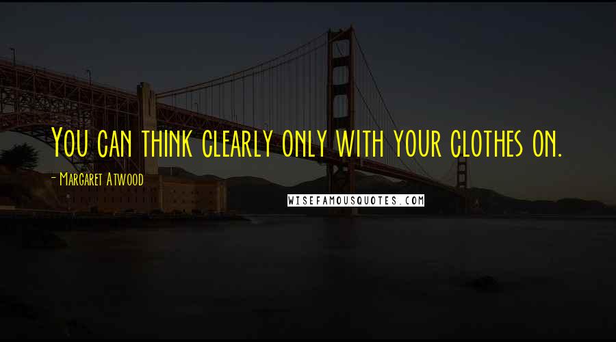 Margaret Atwood Quotes: You can think clearly only with your clothes on.