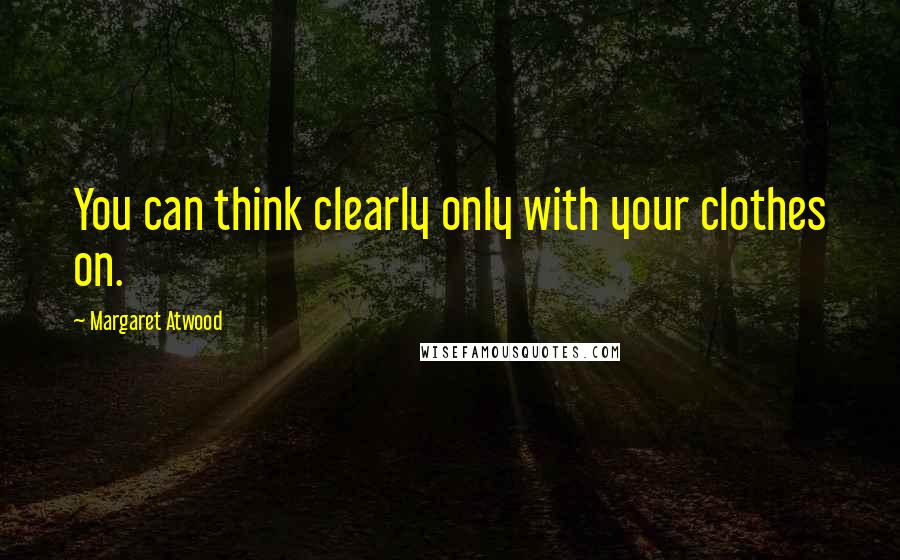 Margaret Atwood Quotes: You can think clearly only with your clothes on.