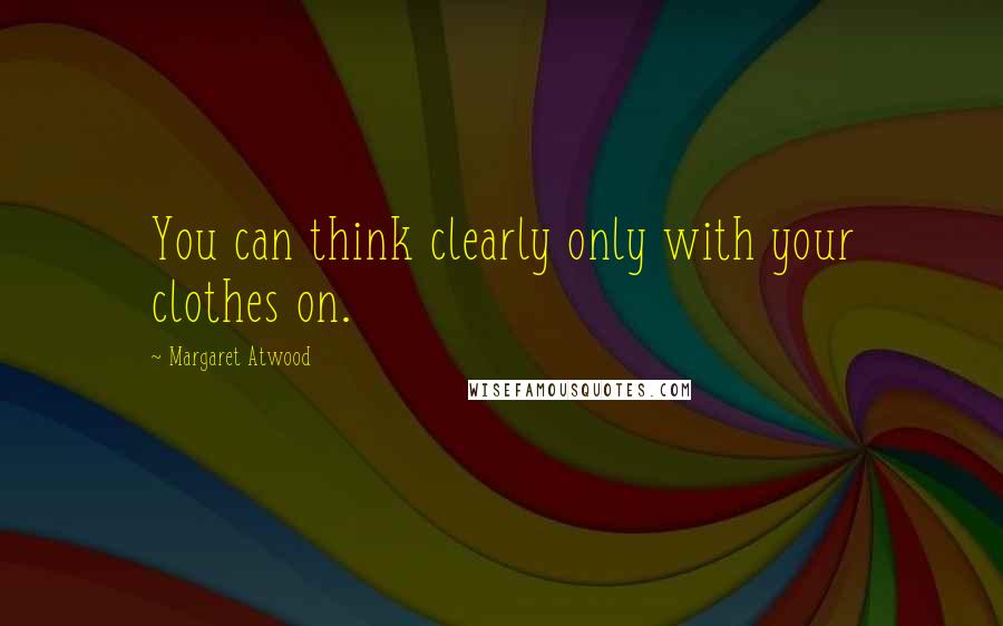 Margaret Atwood Quotes: You can think clearly only with your clothes on.