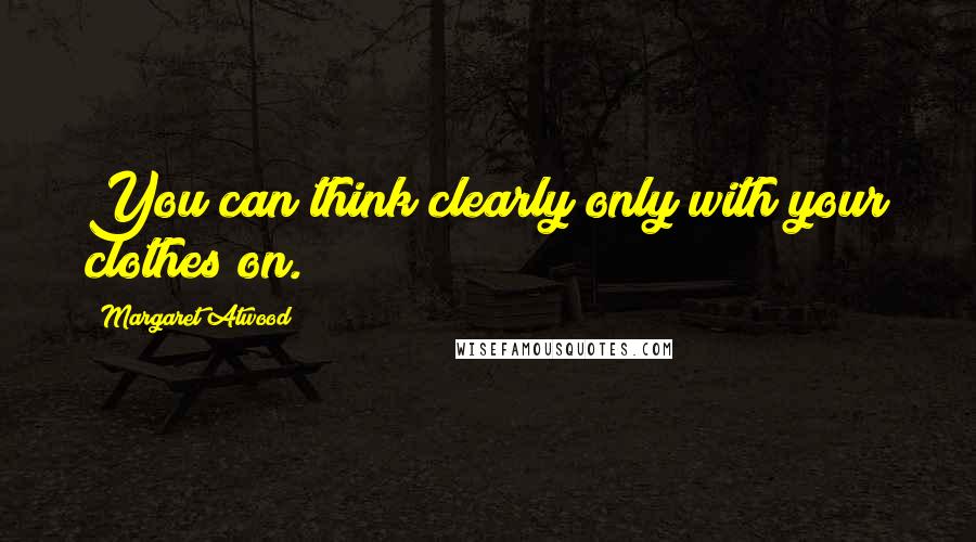 Margaret Atwood Quotes: You can think clearly only with your clothes on.