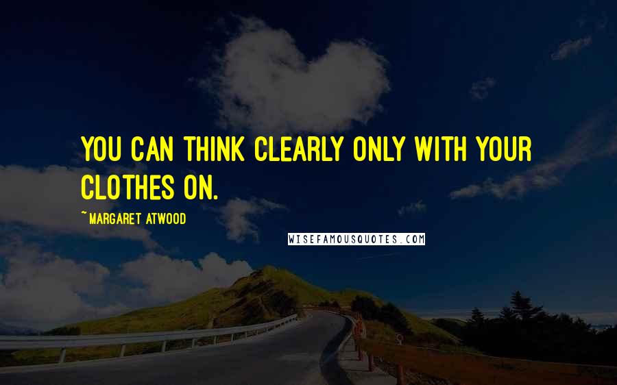 Margaret Atwood Quotes: You can think clearly only with your clothes on.