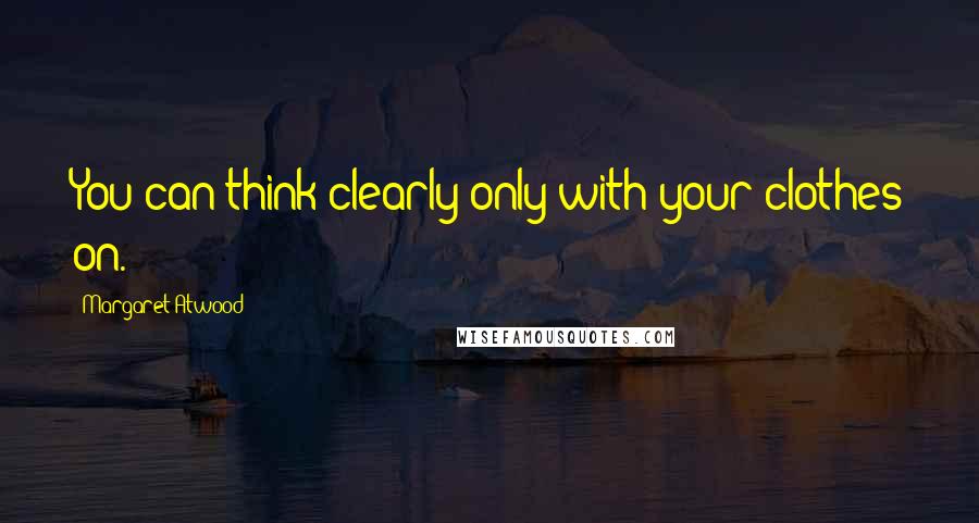 Margaret Atwood Quotes: You can think clearly only with your clothes on.