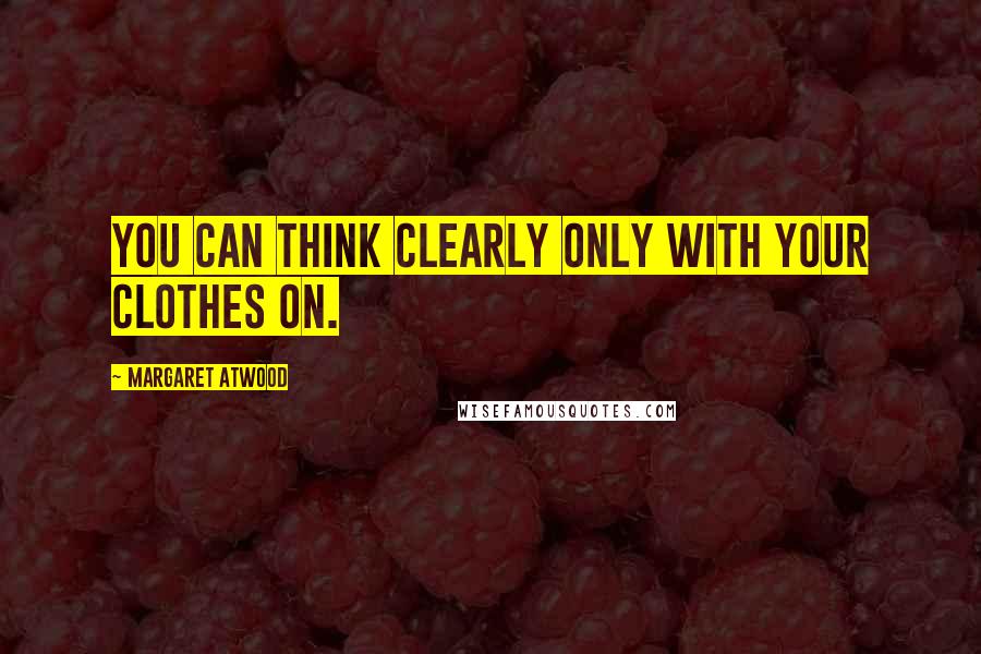 Margaret Atwood Quotes: You can think clearly only with your clothes on.