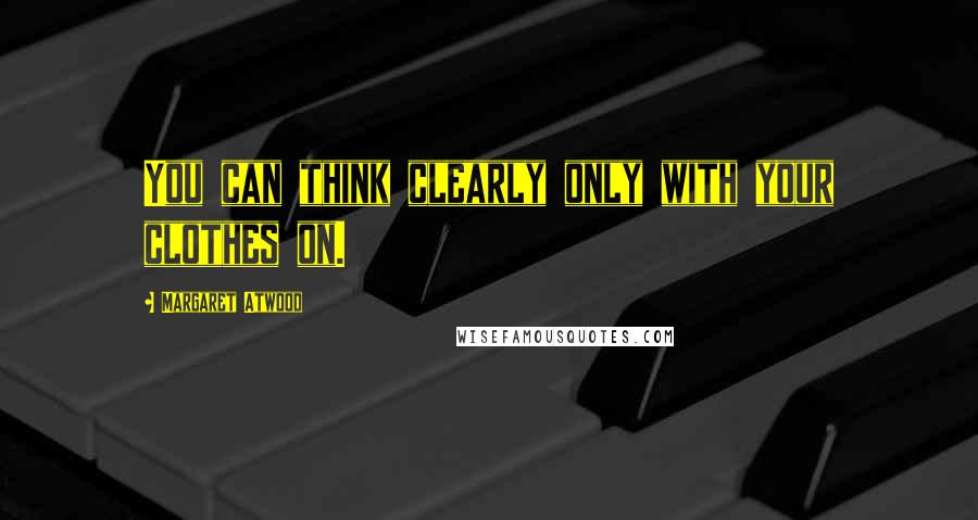 Margaret Atwood Quotes: You can think clearly only with your clothes on.