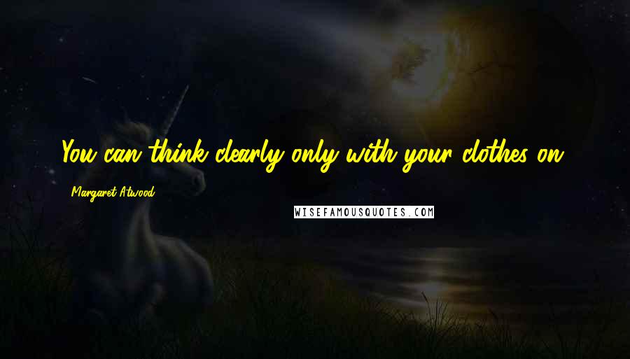 Margaret Atwood Quotes: You can think clearly only with your clothes on.