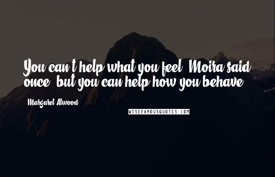 Margaret Atwood Quotes: You can't help what you feel, Moira said once, but you can help how you behave.