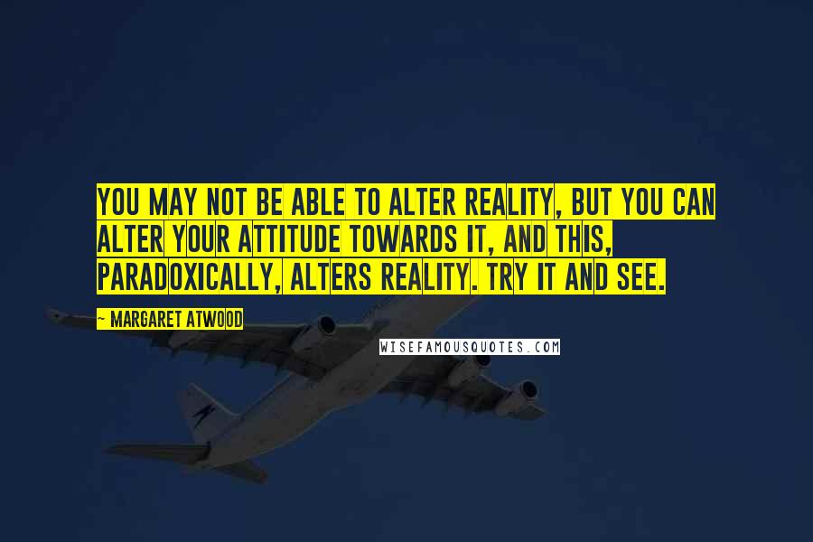 Margaret Atwood Quotes: You may not be able to alter reality, but you can alter your attitude towards it, and this, paradoxically, alters reality. Try it and see.