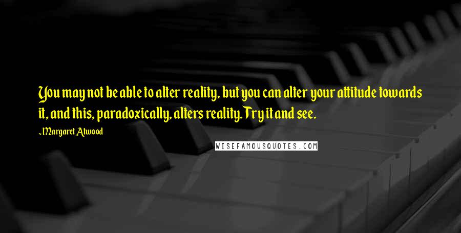 Margaret Atwood Quotes: You may not be able to alter reality, but you can alter your attitude towards it, and this, paradoxically, alters reality. Try it and see.