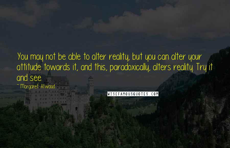 Margaret Atwood Quotes: You may not be able to alter reality, but you can alter your attitude towards it, and this, paradoxically, alters reality. Try it and see.