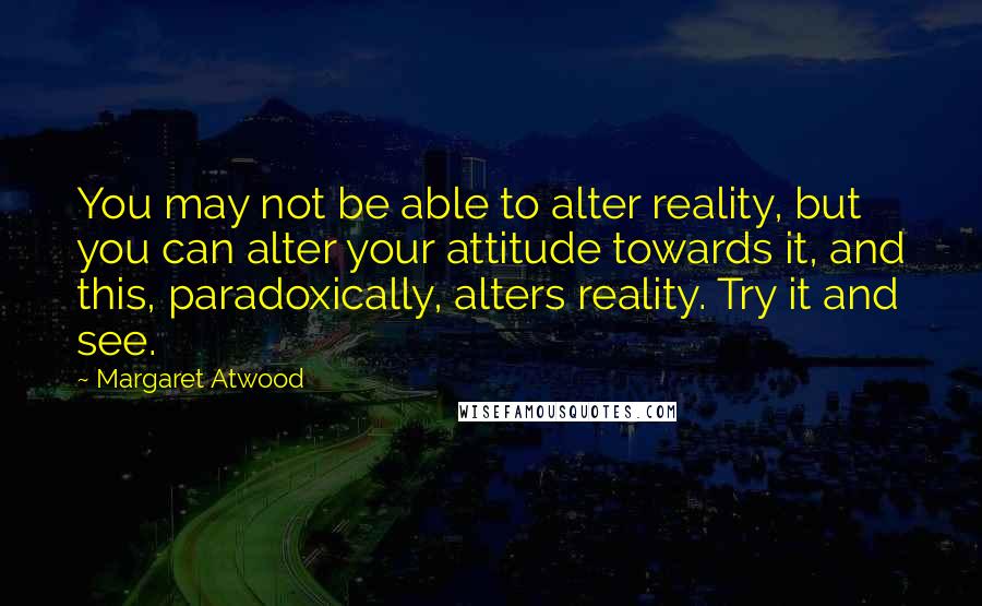 Margaret Atwood Quotes: You may not be able to alter reality, but you can alter your attitude towards it, and this, paradoxically, alters reality. Try it and see.