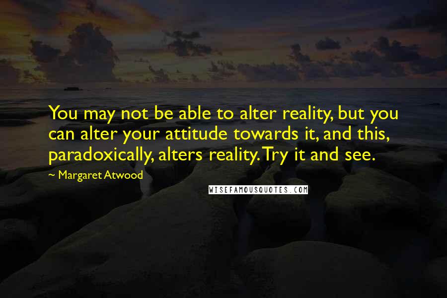 Margaret Atwood Quotes: You may not be able to alter reality, but you can alter your attitude towards it, and this, paradoxically, alters reality. Try it and see.