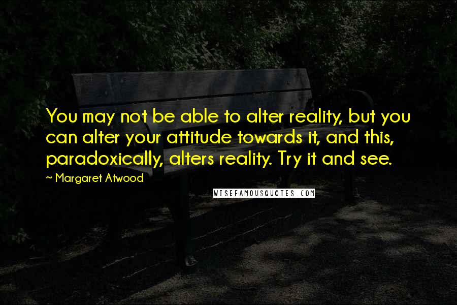 Margaret Atwood Quotes: You may not be able to alter reality, but you can alter your attitude towards it, and this, paradoxically, alters reality. Try it and see.