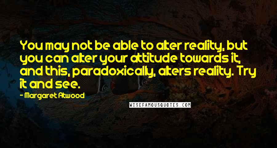 Margaret Atwood Quotes: You may not be able to alter reality, but you can alter your attitude towards it, and this, paradoxically, alters reality. Try it and see.