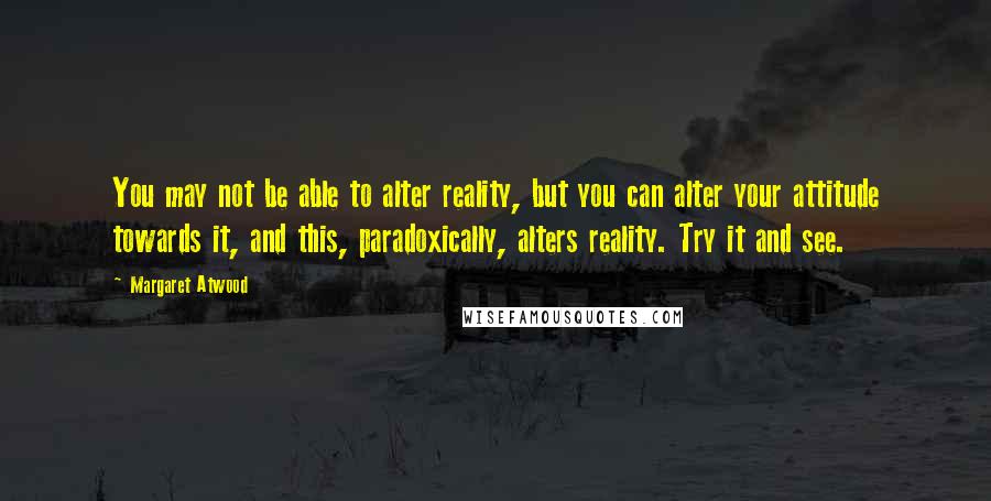 Margaret Atwood Quotes: You may not be able to alter reality, but you can alter your attitude towards it, and this, paradoxically, alters reality. Try it and see.