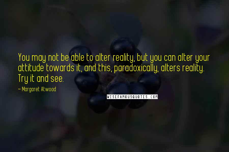 Margaret Atwood Quotes: You may not be able to alter reality, but you can alter your attitude towards it, and this, paradoxically, alters reality. Try it and see.