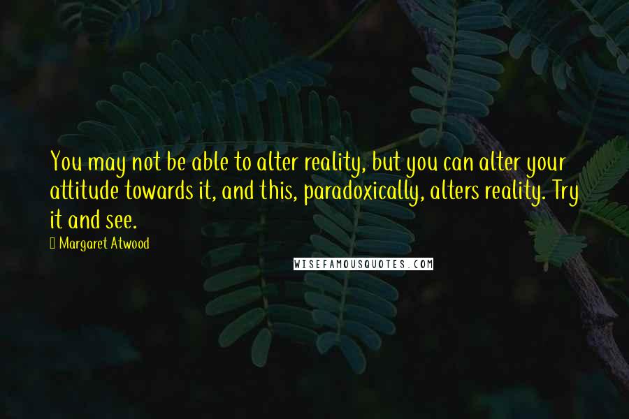 Margaret Atwood Quotes: You may not be able to alter reality, but you can alter your attitude towards it, and this, paradoxically, alters reality. Try it and see.