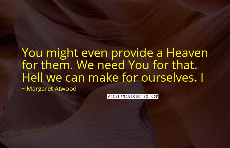 Margaret Atwood Quotes: You might even provide a Heaven for them. We need You for that. Hell we can make for ourselves. I