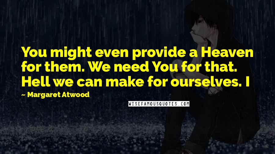 Margaret Atwood Quotes: You might even provide a Heaven for them. We need You for that. Hell we can make for ourselves. I