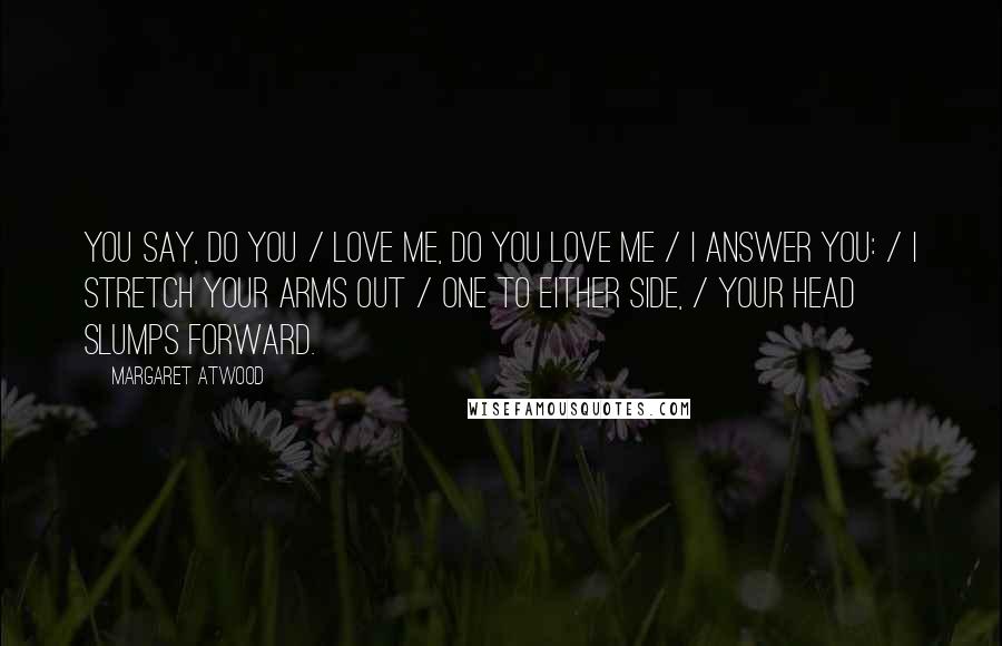 Margaret Atwood Quotes: You say, Do you / love me, do you love me / I answer you: / I stretch your arms out / one to either side, / your head slumps forward.