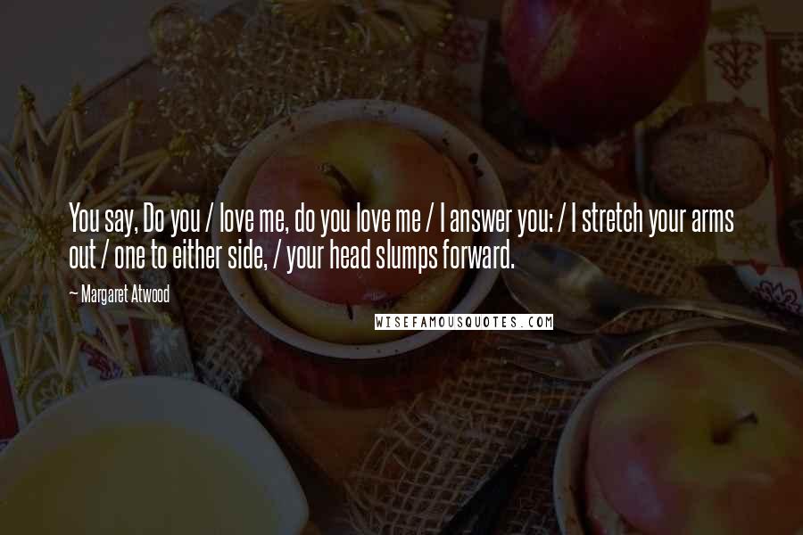 Margaret Atwood Quotes: You say, Do you / love me, do you love me / I answer you: / I stretch your arms out / one to either side, / your head slumps forward.