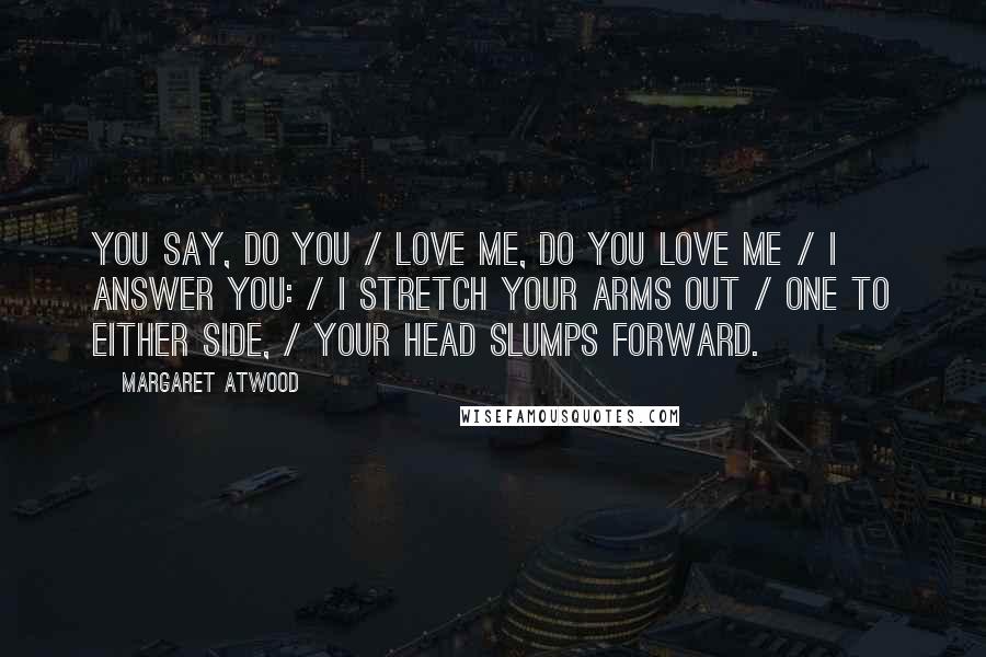 Margaret Atwood Quotes: You say, Do you / love me, do you love me / I answer you: / I stretch your arms out / one to either side, / your head slumps forward.