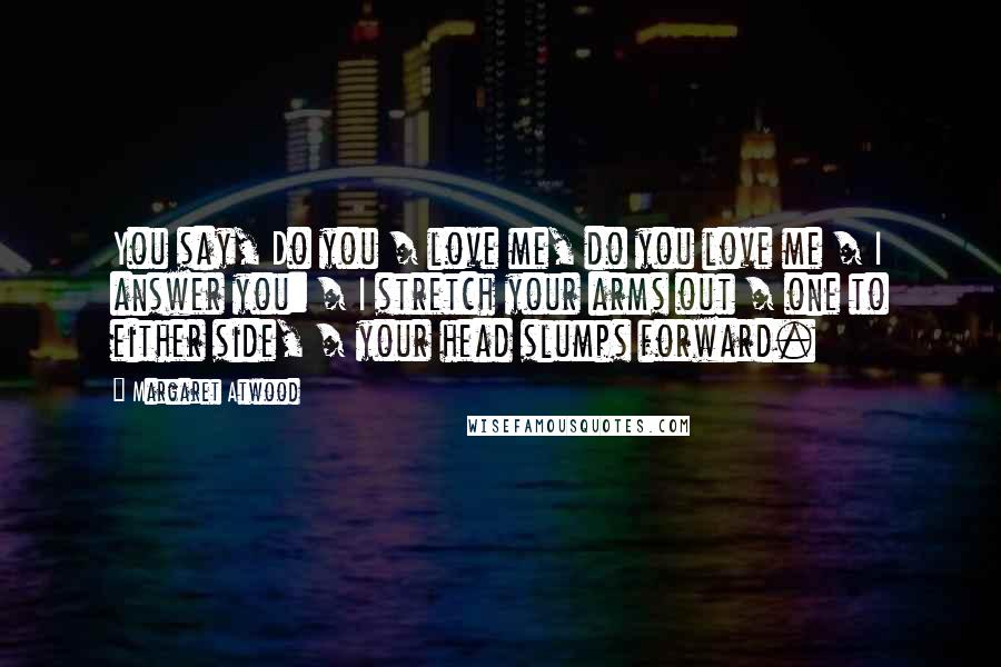 Margaret Atwood Quotes: You say, Do you / love me, do you love me / I answer you: / I stretch your arms out / one to either side, / your head slumps forward.