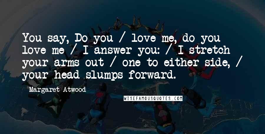 Margaret Atwood Quotes: You say, Do you / love me, do you love me / I answer you: / I stretch your arms out / one to either side, / your head slumps forward.