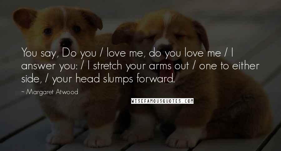 Margaret Atwood Quotes: You say, Do you / love me, do you love me / I answer you: / I stretch your arms out / one to either side, / your head slumps forward.