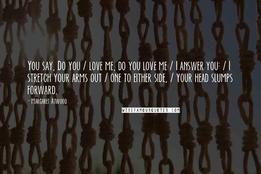 Margaret Atwood Quotes: You say, Do you / love me, do you love me / I answer you: / I stretch your arms out / one to either side, / your head slumps forward.