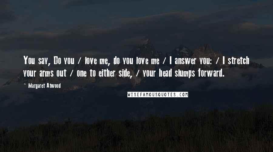 Margaret Atwood Quotes: You say, Do you / love me, do you love me / I answer you: / I stretch your arms out / one to either side, / your head slumps forward.