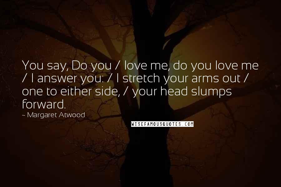 Margaret Atwood Quotes: You say, Do you / love me, do you love me / I answer you: / I stretch your arms out / one to either side, / your head slumps forward.