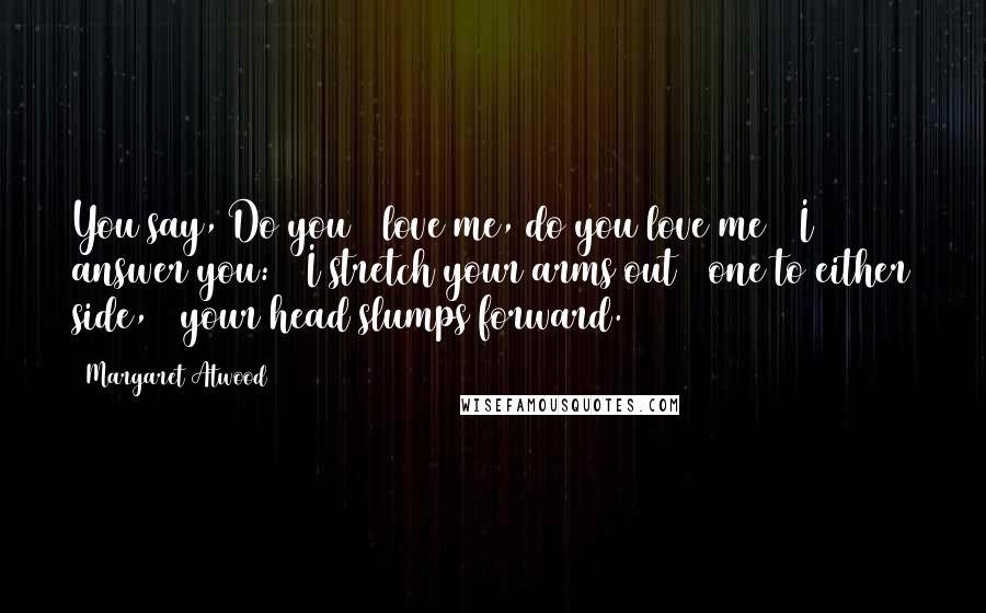 Margaret Atwood Quotes: You say, Do you / love me, do you love me / I answer you: / I stretch your arms out / one to either side, / your head slumps forward.