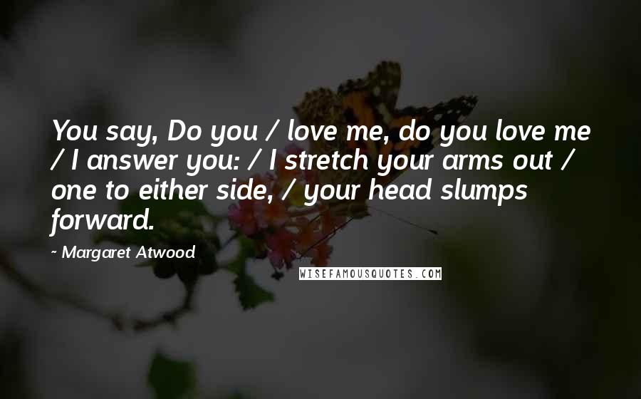Margaret Atwood Quotes: You say, Do you / love me, do you love me / I answer you: / I stretch your arms out / one to either side, / your head slumps forward.
