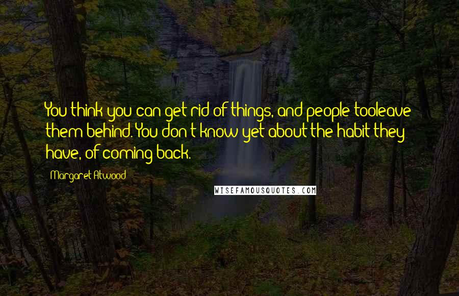 Margaret Atwood Quotes: You think you can get rid of things, and people tooleave them behind. You don't know yet about the habit they have, of coming back.