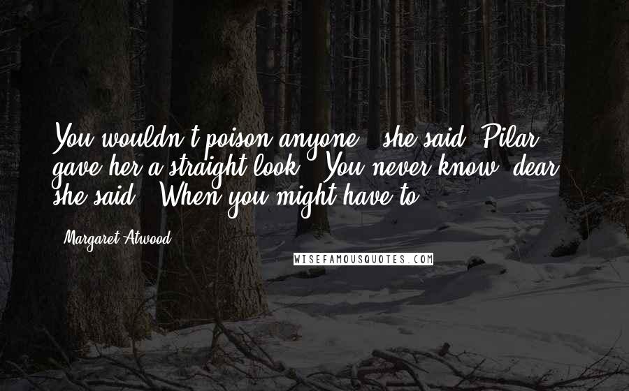 Margaret Atwood Quotes: You wouldn't poison anyone!" she said. Pilar gave her a straight look. "You never know, dear," she said. "When you might have to.