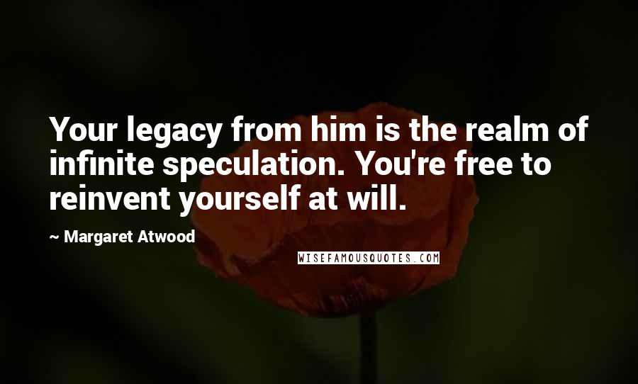 Margaret Atwood Quotes: Your legacy from him is the realm of infinite speculation. You're free to reinvent yourself at will.