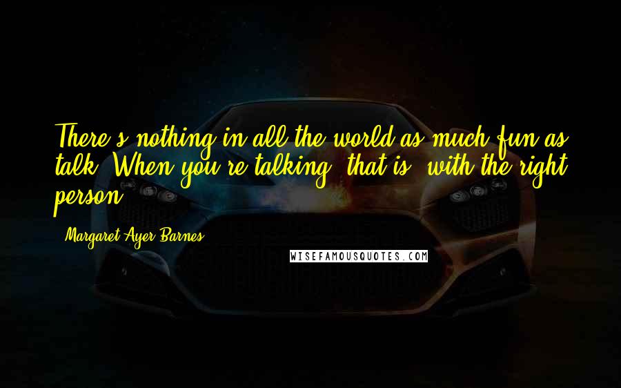 Margaret Ayer Barnes Quotes: There's nothing in all the world as much fun as talk. When you're talking, that is, with the right person.