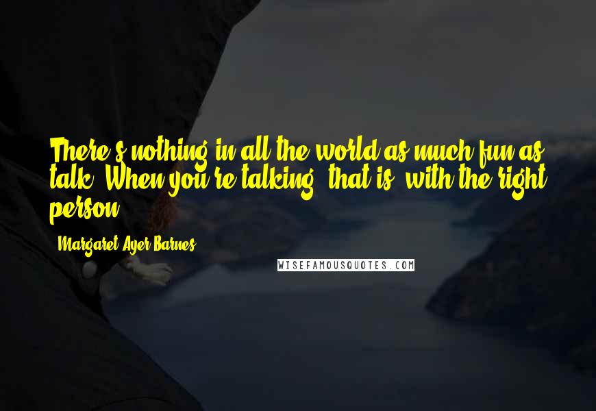 Margaret Ayer Barnes Quotes: There's nothing in all the world as much fun as talk. When you're talking, that is, with the right person.