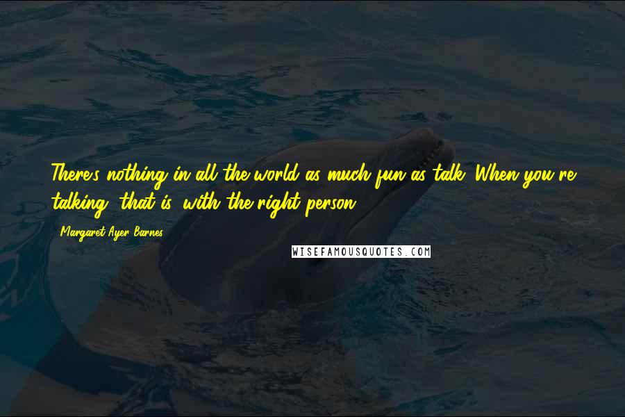 Margaret Ayer Barnes Quotes: There's nothing in all the world as much fun as talk. When you're talking, that is, with the right person.