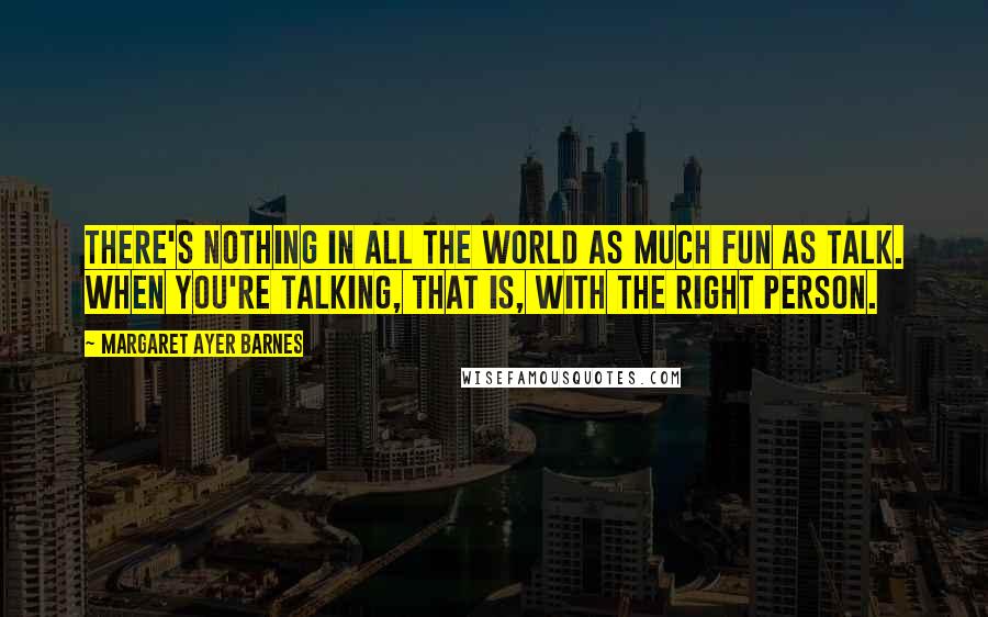 Margaret Ayer Barnes Quotes: There's nothing in all the world as much fun as talk. When you're talking, that is, with the right person.