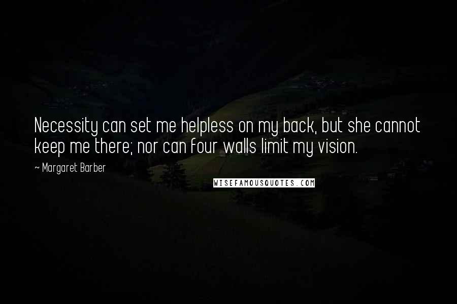 Margaret Barber Quotes: Necessity can set me helpless on my back, but she cannot keep me there; nor can four walls limit my vision.